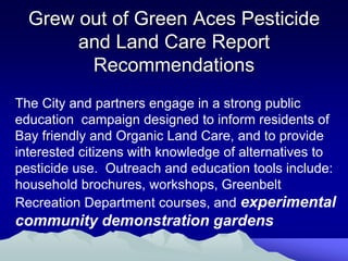 Grew out of Green Aces Pesticide
       and Land Care Report
        Recommendations
The City and partners engage in a strong public
education campaign designed to inform residents of
Bay friendly and Organic Land Care, and to provide
interested citizens with knowledge of alternatives to
pesticide use. Outreach and education tools include:
household brochures, workshops, Greenbelt
Recreation Department courses, and experimental
community demonstration gardens
 