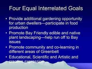 Four Equal Interrelated Goals
• Provide additional gardening opportunity
  for urban dwellers—participate in food
  production
• Promote Bay Friendly edible and native
  plant landscaping—help run off to Bay
  issues
• Promote community and co-learning in
  different areas of Greenbelt
• Educational, Scientific and Artistic and
  creative expression
 