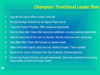 Champion / Functional Leader Role
     1.   Lead the Six Sigma efforts overall in their BU
     2.   Provide Strategic Direction for Six Sigma Project teams
     3.   Track the Project’s Progress, Offer rewards as appropriate
     4.   Help the Black Belt / Green Belt overcome roadblocks, including seeking collaboration
     5.   Help find resources for the team as Needed, Allocate resources when authorized
     6.   Keep Black Belt / Green Belt focused on desired results
     7.   When immovable objects block the road, Redirect Project / Team activities
     8.   Serve as the Team’s Champion from Top-To-Bottom of Entire Business
     9.   Ensure that Project Solutions are well implemented, Gains are sustained and on-going
          responsibility transfers to Process Owner

38
 