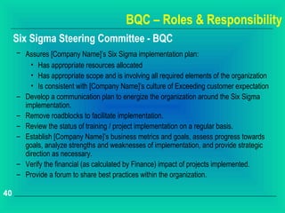 BQC – Roles & Responsibility
     Six Sigma Steering Committee - BQC
     – Assures [Company Name]’s Six Sigma implementation plan:
         • Has appropriate resources allocated
         • Has appropriate scope and is involving all required elements of the organization
         • Is consistent with [Company Name]’s culture of Exceeding customer expectation
     – Develop a communication plan to energize the organization around the Six Sigma
       implementation.
     – Remove roadblocks to facilitate implementation.
     – Review the status of training / project implementation on a regular basis.
     – Establish [Company Name]’s business metrics and goals, assess progress towards
       goals, analyze strengths and weaknesses of implementation, and provide strategic
       direction as necessary.
     – Verify the financial (as calculated by Finance) impact of projects implemented.
     – Provide a forum to share best practices within the organization.

40
 
