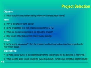 Project Selection
 Objective:
 1. What exactly is the problem being addressed in measurable terms?
 Need:
 2. Why is the project worth doing?
 3. Is the project tied to a high importance customer CTQ?
 4. What are the consequences of not doing this project?
 5. How would it fit with business initiatives and targets?
 Scope:
 6. Is the scope reasonable? Can the problem be effectively broken apart into projects with
 reasonable scope?
 Expectations:
 7. Is there a clear owner in the organization for the problem and for the benefits of improving?
 8. What specific goals would project be trying to achieve? What would constitute stretch results?
44
 