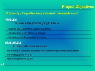 Project Objectives
     What exactly is the problem being addressed in measurable terms?

     PROBLEM
          The problem this project is going to solve is:
      - Takes too long to submit the quotation to customer
      - The productivity is very poor in our company
      - There is too much documentation in our work

     MEASURABLE
          In measurable terms that means:
     - Improve time of submission of quotation from the time enquiry comes from customer
     - Improve productivity by 15 %
     - Reduce the paperwork by 20%

45
 