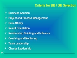 Criteria for BB / GB Selection
      Business Acumen
      Project and Process Management
      Data Affinity
      Result Orientation
      Relationship Building and Influence
      Coaching and Mentoring
      Team Leadership
      Change Leadership
54
 