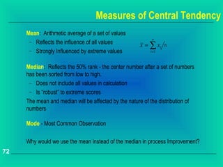 Measures of Central Tendency
     Mean: Arithmetic average of a set of values
                                                           n
      − Reflects the influence of all values
                                                      x = ∑ xi n
      − Strongly Influenced by extreme values             i =1



     Median: Reflects the 50% rank - the center number after a set of numbers
     has been sorted from low to high.
      − Does not include all values in calculation
      − Is “robust” to extreme scores

     The mean and median will be affected by the nature of the distribution of
     numbers

     Mode - Most Common Observation

     Why would we use the mean instead of the median in process Improvement?
72
 