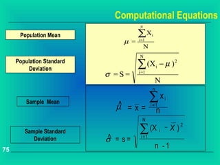 Computational Equations
                                     N

      Population Mean                ∑X      i
                               µ =   i =1
                                         N
                                     N
     Population Standard
          Deviation                  ∑ (X i − µ ) 2
                           σ =S=     i=1
                                                 N
                                              n

         Sample Mean
                             ^
                                             ∑x         i
                             µ =x=           i =1
                                                  n
                                       N

                                     ∑ (X
                                                                  2
        Sample Standard                             i
                                                        --   X)
           Deviation       ^
                           σ = s=     i =1

75
                                                 n -1
 