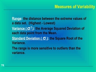 Measures of Variability

     Range: the distance between the extreme values of
     a data set. (Highest - Lowest)
     Variance ( σ 2 ): the Average Squared Deviation of
     each data point from the Mean.
     Standard Deviation ( σ ): the Square Root of the
     Variance.
     The range is more sensitive to outliers than the
     variance.


76
 