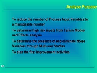 Analyse Purpose

     To reduce the number of Process Input Variables to
     a manageable number
     To determine high risk inputs from Failure Modes
     and Effects analysis
     To determine the presence of and eliminate Noise
     Variables through Multi-vari Studies
     To plan the first improvement activities


88
 