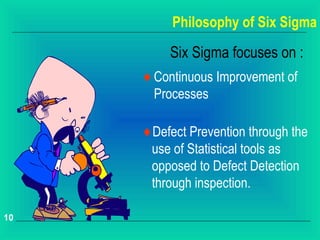 Philosophy of Six Sigma

          Six Sigma focuses on :
     ♦ Continuous Improvement of
       Processes

     ♦Defect Prevention through the
      use of Statistical tools as
      opposed to Defect Detection
      through inspection.

10
 