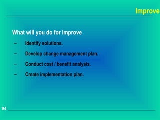 Improve

     What will you do for Improve
     –    Identify solutions.
     –    Develop change management plan.
     –    Conduct cost / benefit analysis.
     –    Create implementation plan.




94
 