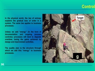 Control

     In the physical world, the law of entropy   Target
     explains the gradual loss of order in a
     system. The same law applies to business
     processes.

     Unless we add “energy” (in the form of
     documentation and ongoing process
     controls); processes will tend to degrade
     overtime, losing the gains achieved by
     design and improvement activities.

     The quality plan is the structure through
     which we add this “energy” to business
     processes.

                                                 g
96
 
