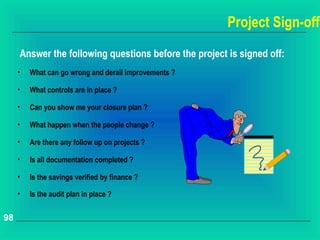 Project Sign-off
     Answer the following questions before the project is signed off:
     •   What can go wrong and derail improvements ?

     •   What controls are in place ?

     •   Can you show me your closure plan ?

     •   What happen when the people change ?

     •   Are there any follow up on projects ?

     •   Is all documentation completed ?

     •   Is the savings verified by finance ?

     •   Is the audit plan in place ?

98
 