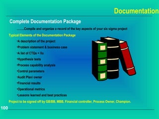 Documentation
      Complete Documentation Package
           ……..Compile and organize a record of the key aspects of your six sigma project
      Typical Elements of the Documentation Package
           •A description of the project
           •Problem statement & business case
           •A list of CTQs + Xs
           •Hypothesis tests
           •Process capability analysis
           •Control parameters
           •Audit Plan/ owner
           •Financial results
           •Operational metrics
           •Lessons learned and best practices
      Project to be signed off by GB/BB, MBB, Financial controller, Process Owner, Champion.
100
 