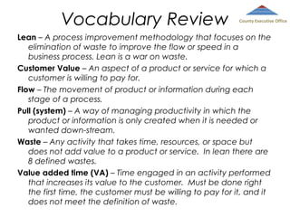 Vocabulary Review

County Executive Office

Lean – A process improvement methodology that focuses on the
elimination of waste to improve the flow or speed in a
business process. Lean is a war on waste.
Customer Value – An aspect of a product or service for which a
customer is willing to pay for.
Flow – The movement of product or information during each
stage of a process.
Pull (system) – A way of managing productivity in which the
product or information is only created when it is needed or
wanted down-stream.
Waste – Any activity that takes time, resources, or space but
does not add value to a product or service. In lean there are
8 defined wastes.
Value added time (VA) – Time engaged in an activity performed
that increases its value to the customer. Must be done right
the first time, the customer must be willing to pay for it, and it
does not meet the definition of waste.

 