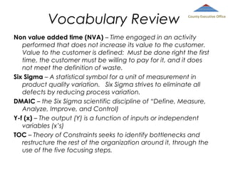 Vocabulary Review

County Executive Office

Non value added time (NVA) – Time engaged in an activity
performed that does not increase its value to the customer.
Value to the customer is defined: Must be done right the first
time, the customer must be willing to pay for it, and it does
not meet the definition of waste.
Six Sigma – A statistical symbol for a unit of measurement in
product quality variation. Six Sigma strives to eliminate all
defects by reducing process variation.
DMAIC – the Six Sigma scientific discipline of “Define, Measure,
Analyze, Improve, and Control)
Y-f (x) – The output (Y) is a function of inputs or independent
variables (x’s)
TOC – Theory of Constraints seeks to identify bottlenecks and
restructure the rest of the organization around it, through the
use of the five focusing steps.

 