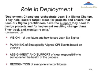 Role in Deployment

County Executive Office

“Deployment Champions orchestrate Lean Six Sigma Change.
They help leaders target areas for projects and ensure that
Lean Six Sigma practitioners have the support they need to
design projects and for implement resulting change plans.
They track and monitor results.”
- Jim Womack, LEI



VISION – of the future and how to use Lean Six Sigma



PLANNING of Strategically Aligned CPI Events based on
purpose



ASSIGNMENT AND SUPPORT of clear responsibility to
someone for the health of the process.



RECOGNITION of everyone who contributes
106

 