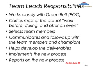 Team Leads Responsibilities

County Executive Office

• Works closely with Green Belt (POC)
• Carries most of the actual “work”
before, during, and after an event
• Selects team members
• Communicates and follows up with
the team members and champions
• Helps develop the deliverables
• Implements the new process
• Reports on the new process
Addendum #5

109

 