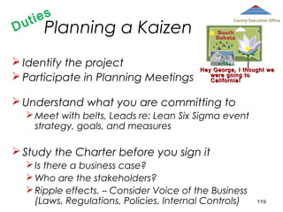 D

ies
ut

Planning a Kaizen

 Identify the project
 Participate in Planning Meetings

County Executive Office

Hey George, I thought we
were going to
California!

 Understand what you are committing to
 Meet with belts, Leads re: Lean Six Sigma event
strategy, goals, and measures

 Study the Charter before you sign it
 Is there a business case?
 Who are the stakeholders?
 Ripple effects. – Consider Voice of the Business
(Laws, Regulations, Policies, Internal Controls)

110

 