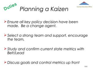 D

ies
ut

Planning a Kaizen

County Executive Office

 Ensure all key policy decision have been
made. Be a change agent.
 Select a strong team and support, encourage
the team,
 Study and confirm current state metrics with
Belt/Lead
 Discuss goals and control metrics up front
111

 