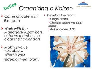 D

ies
ut

Organizing a Kaizen

 Communicate with
the team
 Work with the
Managers/Supervisors
of team members to
clear their calendars



County Executive Office

Develop the team
Assign Team
Choose open-minded
leads
Stakeholders A/R

 Making value
valuable…
What is your
redeployment plan?
112

 