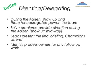 D

ies
ut

Directing/Delegating

County Executive Office

• During the Kaizen, show up and
thank/encourage/empower the team
• Solve problems, provide direction during
the Kaizen (show up mid-way)
• Leads present the final briefing, Champions
attend
• Identify process owners for any follow up
work

113

 