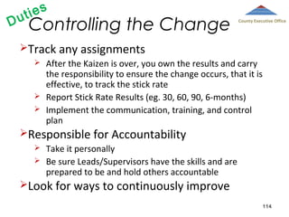 D

ies
ut

Controlling the Change

County Executive Office

Track any assignments





After the Kaizen is over, you own the results and carry
the responsibility to ensure the change occurs, that it is
effective, to track the stick rate
Report Stick Rate Results (eg. 30, 60, 90, 6-months)
Implement the communication, training, and control
plan

Responsible for Accountability



Take it personally
Be sure Leads/Supervisors have the skills and are
prepared to be and hold others accountable

Look for ways to continuously improve
114

 