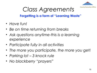 Class Agreements

County Executive Office

Forgetting is a form of “Learning Waste”

• Have fun!
• Be on time returning from breaks
• Ask questions anytime-this is a learning
experience
• Participate fully in all activities
• The more you participate, the more you get!
• Parking lot – 3 knock rule
• No blackberry “prayers”
12

 