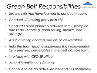 Green Belt Responsibilities

County Executive Office

• Use the skills you have learned to conduct Kaizens
• Conduct JIT training (may train YB)
• Conduct Kaizen planning activities with Champion
and Lead - Scoping, goals setting, metrics, and
strategy.
• Assist in writing charters and all L6S deliverables
• Help the team lead to implement the improvementby presenting deliverables in the best possible form.
• Interface with CEO SE office
• Attend Practitioner’s Council
120
1
• Continue to be an active learner and CPI promoter20

 
