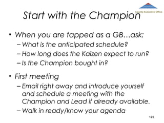 Start with the Champion

County Executive Office

• When you are tapped as a GB…ask:
– What is the anticipated schedule?
– How long does the Kaizen expect to run?
– Is the Champion bought in?

• First meeting
– Email right away and introduce yourself
and schedule a meeting with the
Champion and Lead if already available.
– Walk in ready/know your agenda
125

 