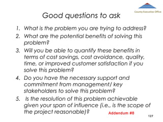 Good questions to ask

County Executive Office

1. What is the problem you are trying to address?
2. What are the potential benefits of solving this
problem?
3. Will you be able to quantify these benefits in
terms of cost savings, cost avoidance, quality,
time, or improved customer satisfaction if you
solve this problem?
4. Do you have the necessary support and
commitment from management/ key
stakeholders to solve this problem?
5.  Is the resolution of this problem achievable
given your span of influence (i.e., is the scope of
the project reasonable)?
Addendum #8
127
 

 