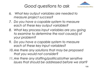 Good questions to ask

County Executive Office

6.  What key output variables are needed to
measure project success? 
7. Do you have a capable system to measure
each of these key output variables? 
8. What key process input variables are you going
to examine to determine the root cause(s) of
your problem? 
9. Do you have a capable system to measure
each of these key input variables? 
10. Are there any solutions that may be proposed
that you would not consider?
11. Are there any staffing/political/other sensitive
issues that should be addressed before we start?
128
 

 