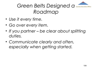 Green Belts Designed a
Roadmap

County Executive Office

• Use it every time.
• Go over every item.
• If you partner – be clear about splitting
duties.
• Communicate clearly and often,
especially when getting started.

129

 