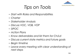 Tips on Tools
–
–
–
–
–
–
–
–
–
–

County Executive Office

Start with Roles and Responsibilities
Charter
Stakeholder Analysis
Discuss VOC, VOB, VOP
SIPOC
Action Plans
Know deliverables and list them for Ch/Ld
Discuss current state metrics and future goals
Begin timeline
Leave every meeting with clear understanding of
next steps
132

 