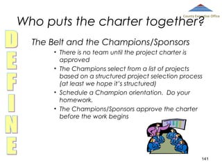 Who puts the charter together?

County Executive Office

The Belt and the Champions/Sponsors
• There is no team until the project charter is
approved
• The Champions select from a list of projects
based on a structured project selection process
(at least we hope it’s structured)
• Schedule a Champion orientation. Do your
homework.
• The Champions/Sponsors approve the charter
before the work begins

141

 