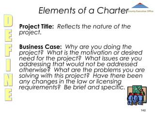 Elements of a Charter

County Executive Office

Project Title: Reflects the nature of the
project.
Business Case: Why are you doing the
project? What is the motivation or desired
need for the project? What issues are you
addressing that would not be addressed
otherwise? What are the problems you are
solving with this project? Have there been
any changes in the law or licensing
requirements? Be brief and specific.

142

 