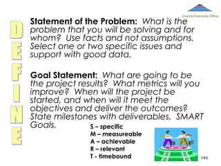 County Executive Office

Statement of the Problem: What is the
problem that you will be solving and for
whom? Use facts and not assumptions.
Select one or two specific issues and
support with good data.

Goal Statement: What are going to be
the project results? What metrics will you
improve? When will the project be
started, and when will it meet the
objectives and deliver the outcomes?
State milestones with deliverables. SMART
Goals.
S – specific
M – measureable
A – achievable
R – relevant
T - timebound

143

 