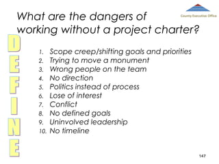 What are the dangers of
working without a project charter?

County Executive Office

1.
2.
3.
4.
5.
6.
7.
8.
9.
10.

Scope creep/shifting goals and priorities
Trying to move a monument
Wrong people on the team
No direction
Politics instead of process
Lose of interest
Conflict
No defined goals
Uninvolved leadership
No timeline

147

 