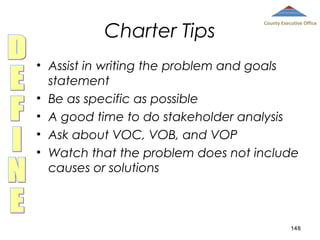 Charter Tips

County Executive Office

• Assist in writing the problem and goals
statement
• Be as specific as possible
• A good time to do stakeholder analysis
• Ask about VOC, VOB, and VOP
• Watch that the problem does not include
causes or solutions

148

 
