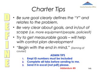 Charter Tips

County Executive Office

• Be sure goal clearly defines the “Y” and
relates to the problem.
• Be very clear about goals, and in/out of
scope (i.e. more equipment/people, policies?)
• Try to get measurable goals – will help
with control plan development
• “Begin with the end in mind.” (Deming of
course!)
1.
2.
3.

ADMIN TIPS
Empl ID numbers must be included
Complete all tabs before sending to me.
Send it in excel (not pdf) please.
Addendum #9

149

 