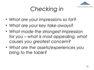Checking in

County Executive Office

• What are your impressions so far?
• What are your key take-aways?
• What made the strongest impression
for you – what is most appealing, what
causes you greatest concern?
• What are the assets/experiences you
bring to the table?

15

 