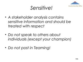 Sensitive!

County Executive Office

• A stakeholder analysis contains
sensitive information and should be
treated with respect
• Do not speak to others about
individuals (except your champion)
• Do not post in Teaming!
155

 