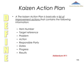 Kaizen Action Plan

County Executive Office

• A The kaizen Action Plan is basically a list of
improvement actions that contains the following
information:
–
–
–
–
–
–
–
–

Item Number
Target reference
Problem
Action
Responsible Party
Dates
Progress
Results
Addendum #11
156

 