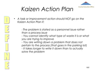 Kaizen Action Plan

County Executive Office

• A task or improvement action should NOT go on the
Kaizen Action Plan if:
- The

problem is stated as a personnel issue rather
than a process issue
- You cannot identify what type of waste it is or what
you are trying to improve
- You are writing down a problem that does not
pertain to the process (that goes in the parking lot)
- It takes longer to write it down than to actually
solve the problem

157

 