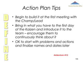 Action Plan Tips

County Executive Office

• Begin to build it at the first meeting with
the Champ/Lead
• Bring in what you have to the first day
of the Kaizen and introduce it to the
team – encourage them to
continuously think about it
• OK to start with problems and actions
and finalize names and dates later
Addendum #12
158

 