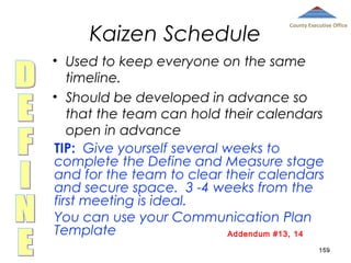 Kaizen Schedule

County Executive Office

• Used to keep everyone on the same
timeline.
• Should be developed in advance so
that the team can hold their calendars
open in advance
TIP: Give yourself several weeks to
complete the Define and Measure stage
and for the team to clear their calendars
and secure space. 3 -4 weeks from the
first meeting is ideal.
You can use your Communication Plan
Template
Addendum #13, 14
159

 