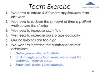 Team Exercise

County Executive Office

1. We need to intake 5,000 more applications than
last year
2. We need to reduce the amount of time a patient
waits to see the doctor
3. We need to increase cash flow
4. We need to increase our storage capacity
5. Our case-loads are too high
6. We want to increase the number of animal
adoptions
1.
2.
3.

Get in groups, select a facilitator
List 3 strategies your team would use to meet the
challenge – write on easel.
Report out. (Note: Save responses.)
16

 
