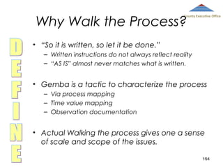 Why Walk the Process?

County Executive Office

• “So it is written, so let it be done.”
– Written instructions do not always reflect reality
– “AS IS” almost never matches what is written.

• Gemba is a tactic to characterize the process
– Via process mapping
– Time value mapping
– Observation documentation

• Actual Walking the process gives one a sense
of scale and scope of the issues.
164

 