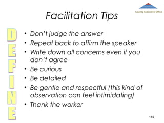 Facilitation Tips

County Executive Office

• Don’t judge the answer
• Repeat back to affirm the speaker
• Write down all concerns even if you
don’t agree
• Be curious
• Be detailed
• Be gentle and respectful (this kind of
observation can feel intimidating)
• Thank the worker
169

 