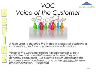 VOC
Voice of the Customer

County Executive Office

A term used to describe the in-depth process of capturing a
customer's expectations, preferences and aversions.
Voice of the Customer studies typically consist of both
qualitative and quantitative research steps. They are
generally conducted ….in order to better understand the
customer’s wants and needs, and as the key input for new
product definition. (wikipedia)
171

 