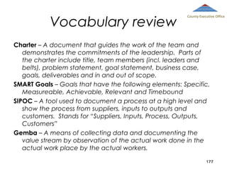 Vocabulary review

County Executive Office

Charter – A document that guides the work of the team and
demonstrates the commitments of the leadership. Parts of
the charter include title, team members (incl. leaders and
belts), problem statement, goal statement, business case,
goals, deliverables and in and out of scope.
SMART Goals – Goals that have the following elements: Specific,
Measureable, Achievable, Relevant and Timebound
SIPOC – A tool used to document a process at a high level and
show the process from suppliers, inputs to outputs and
customers. Stands for “Suppliers, Inputs, Process, Outputs,
Customers”
Gemba – A means of collecting data and documenting the
value stream by observation of the actual work done in the
actual work place by the actual workers.
177

 