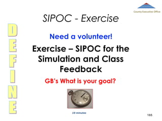 SIPOC - Exercise

County Executive Office

Need a volunteer!

Exercise – SIPOC for the
Simulation and Class
Feedback
GB’s What is your goal?

10 minutes

185

 